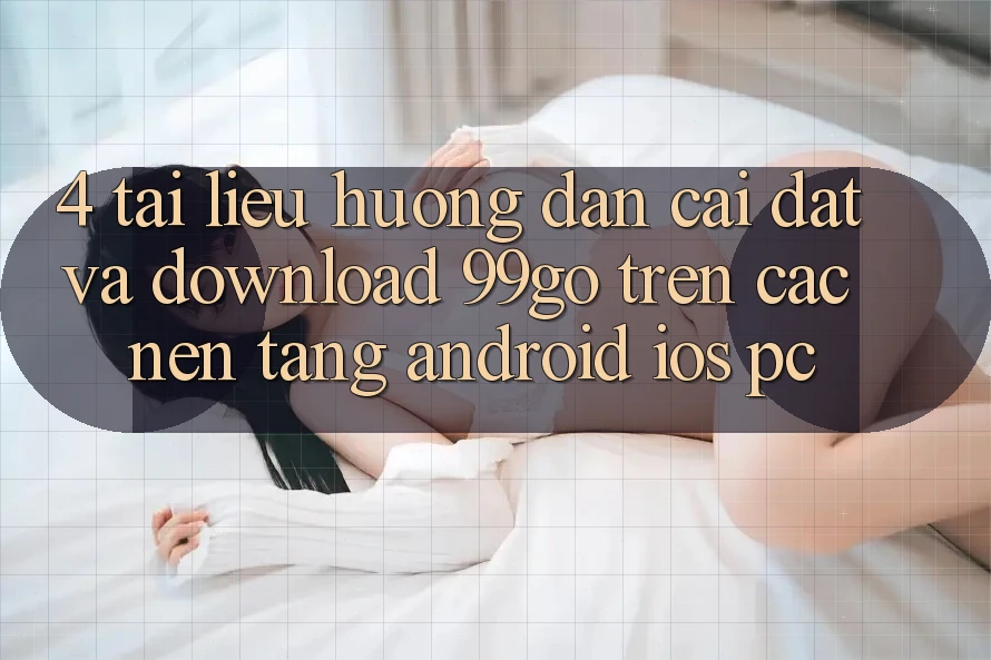 4. Tài liệu hướng dẫn Cài đặt Và Download 99go Trên Các Nền Tảng (Android/iOS/PC)