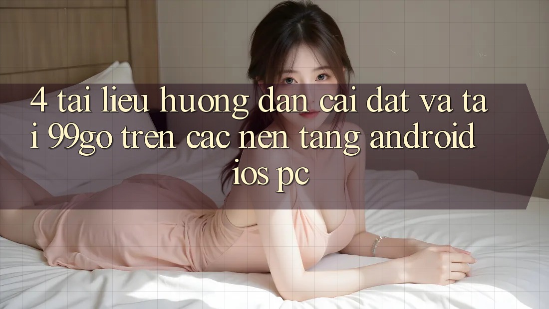 4. Tài liệu hướng dẫn Cài đặt Và Tải 99go Trên Các Nền Tảng (Android/iOS/PC) 4. Tài liệu hướng dẫn Cài đặt Và Tải 99go Trên Các Nền Tảng (Android/iOS/PC)