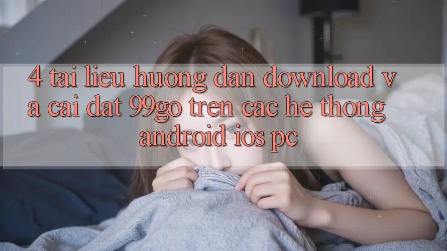 4. Tài liệu hướng dẫn Download Và Cài Đặt 99go Trên Các Hệ thống (Android/iOS/PC) 4. Tài liệu hướng dẫn Download Và Cài Đặt 99go Trên Các Hệ thống (Android/iOS/PC)