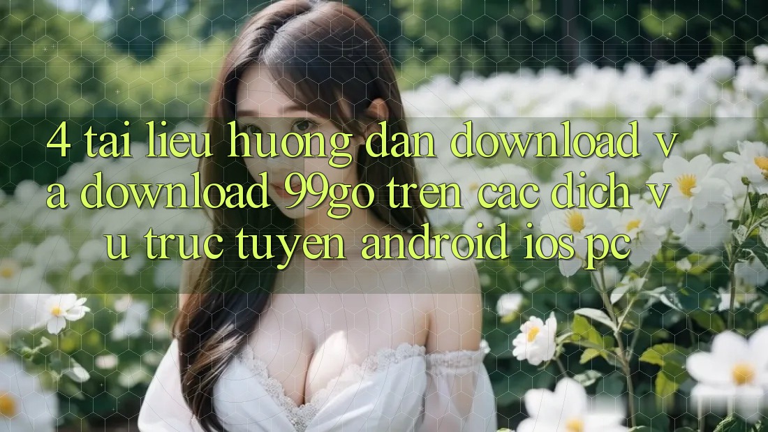 4. Tài liệu hướng dẫn Download Và Download 99go Trên Các Dịch vụ trực tuyến (Android/iOS/PC) 4. Tài liệu hướng dẫn Download Và Download 99go Trên Các Dịch vụ trực tuyến (Android/iOS/PC)