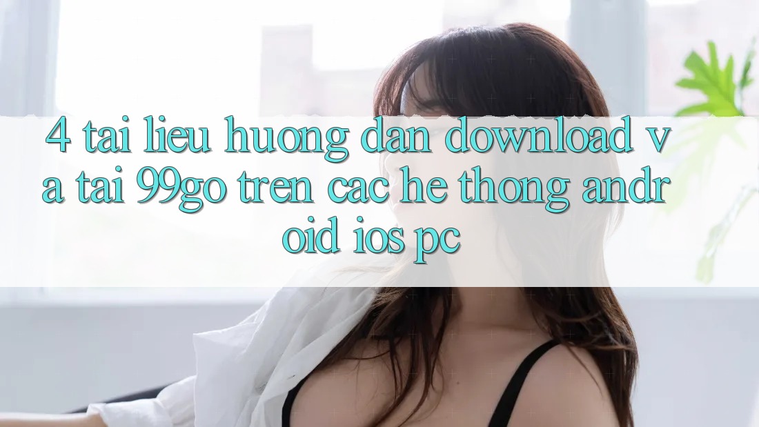 4. Tài liệu hướng dẫn Download Và Tải 99go Trên Các Hệ thống (Android/iOS/PC) 4. Tài liệu hướng dẫn Download Và Tải 99go Trên Các Hệ thống (Android/iOS/PC)