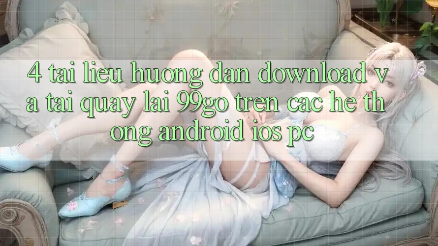4. Tài liệu hướng dẫn Download Và Tải quay lại 99go Trên Các Hệ thống (Android/iOS/PC) 4. Tài liệu hướng dẫn Download Và Tải quay lại 99go Trên Các Hệ thống (Android/iOS/PC)