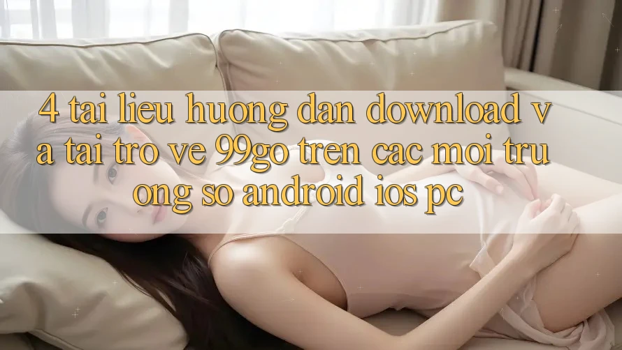 4. Tài liệu hướng dẫn Download Và Tải trở về 99go Trên Các Môi trường số (Android/iOS/PC) 4. Tài liệu hướng dẫn Download Và Tải trở về 99go Trên Các Môi trường số (Android/iOS/PC)
