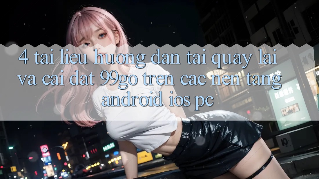 4. Tài liệu hướng dẫn Tải quay lại Và Cài Đặt 99go Trên Các Nền Tảng (Android/iOS/PC) 4. Tài liệu hướng dẫn Tải quay lại Và Cài Đặt 99go Trên Các Nền Tảng (Android/iOS/PC)