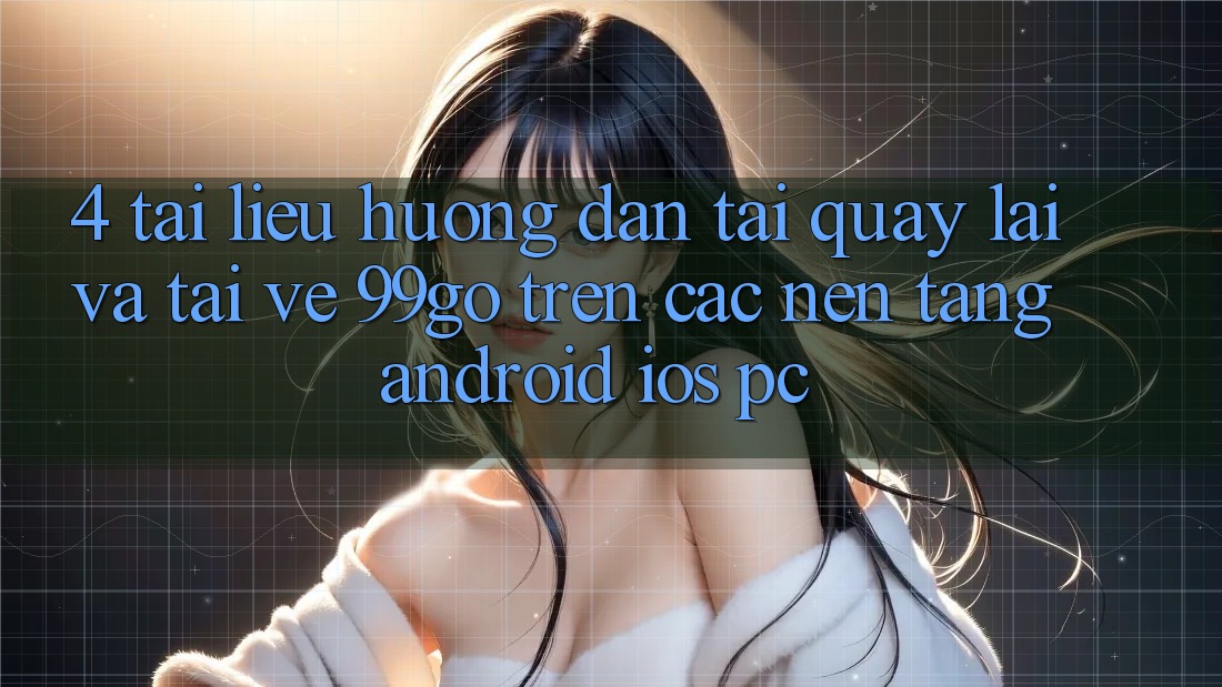 4. Tài liệu hướng dẫn Tải quay lại Và Tải về 99go Trên Các Nền Tảng (Android/iOS/PC) 4. Tài liệu hướng dẫn Tải quay lại Và Tải về 99go Trên Các Nền Tảng (Android/iOS/PC)