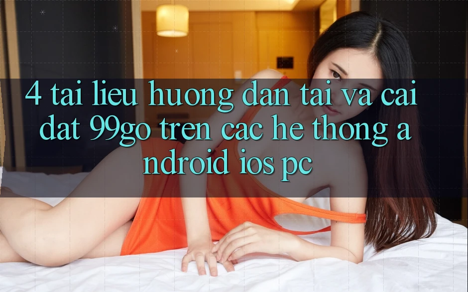 4. Tài liệu hướng dẫn Tải Và Cài Đặt 99go Trên Các Hệ thống (Android/iOS/PC) 4. Tài liệu hướng dẫn Tải Và Cài Đặt 99go Trên Các Hệ thống (Android/iOS/PC)
