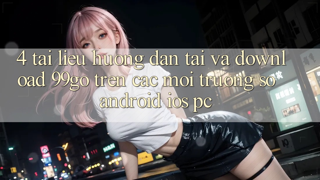 4. Tài liệu hướng dẫn Tải Và Download 99go Trên Các Môi trường số (Android/iOS/PC) 4. Tài liệu hướng dẫn Tải Và Download 99go Trên Các Môi trường số (Android/iOS/PC)