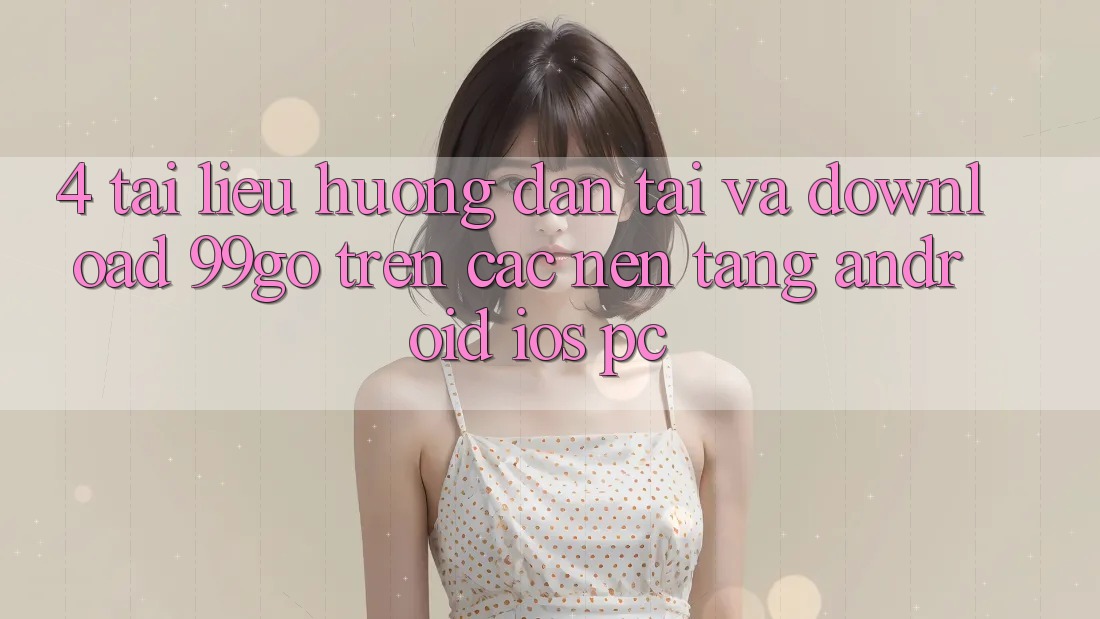 4. Tài liệu hướng dẫn Tải Và Download 99go Trên Các Nền Tảng (Android/iOS/PC)