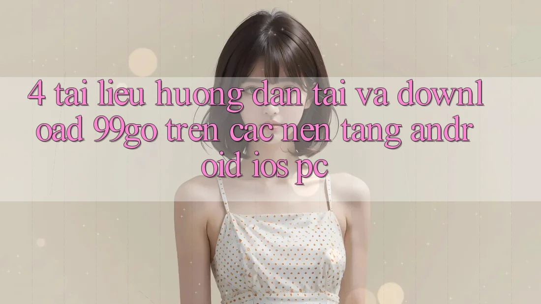 4. Tài liệu hướng dẫn Tải Và Download 99go Trên Các Nền Tảng (Android/iOS/PC) 4. Tài liệu hướng dẫn Tải Và Download 99go Trên Các Nền Tảng (Android/iOS/PC)