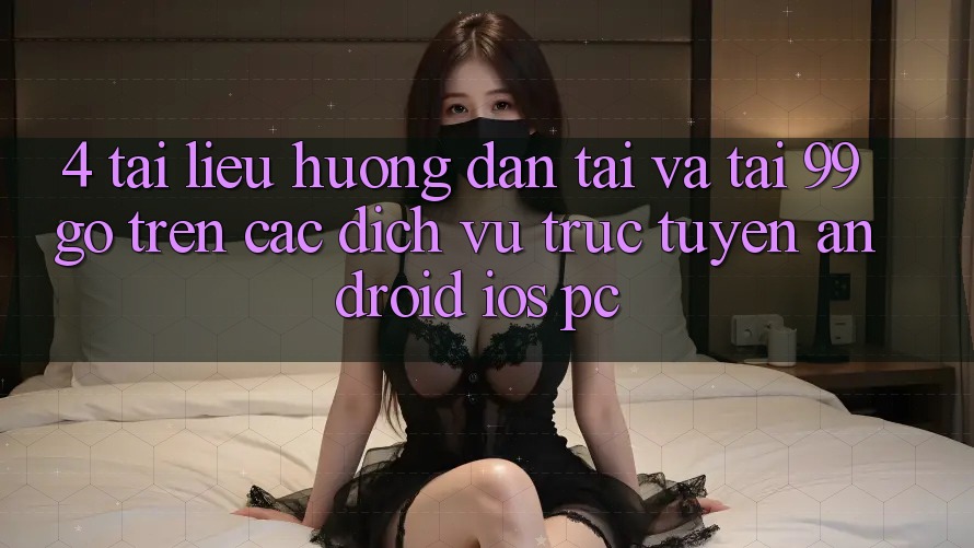 4. Tài liệu hướng dẫn Tải Và Tải 99go Trên Các Dịch vụ trực tuyến (Android/iOS/PC) 4. Tài liệu hướng dẫn Tải Và Tải 99go Trên Các Dịch vụ trực tuyến (Android/iOS/PC)