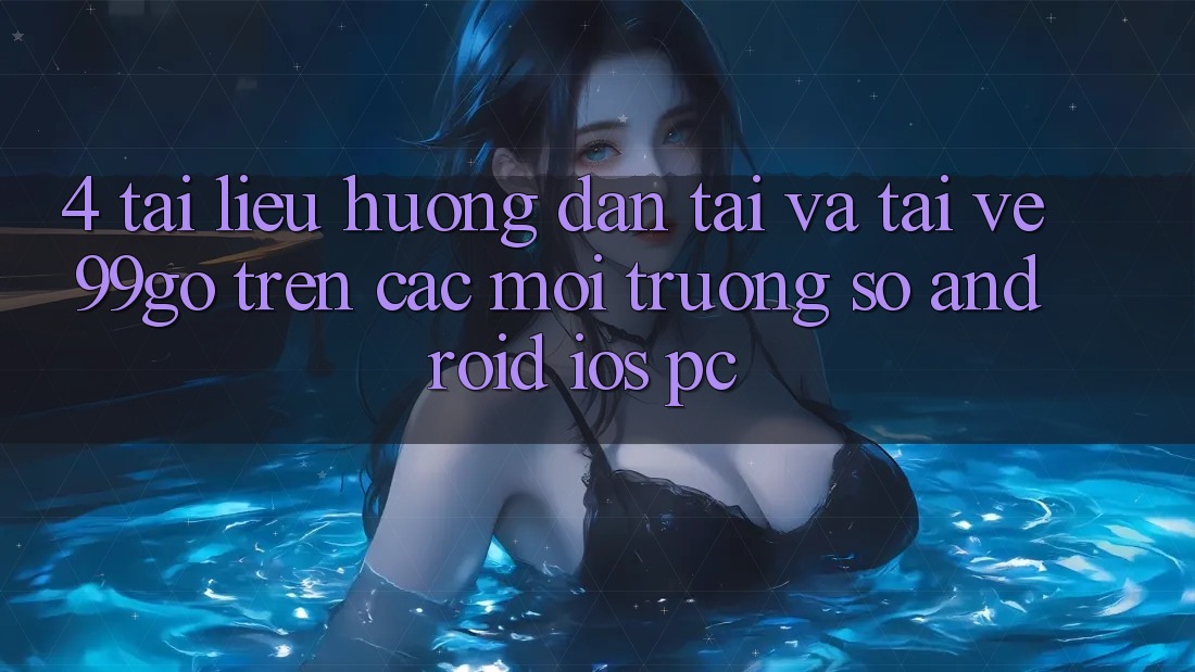4. Tài liệu hướng dẫn Tải Và Tải về 99go Trên Các Môi trường số (Android/iOS/PC) 4. Tài liệu hướng dẫn Tải Và Tải về 99go Trên Các Môi trường số (Android/iOS/PC)