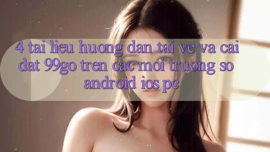 4. Tài liệu hướng dẫn Tải về Và Cài Đặt 99go Trên Các Môi trường số (Android/iOS/PC) 4. Tài liệu hướng dẫn Tải về Và Cài Đặt 99go Trên Các Môi trường số (Android/iOS/PC)