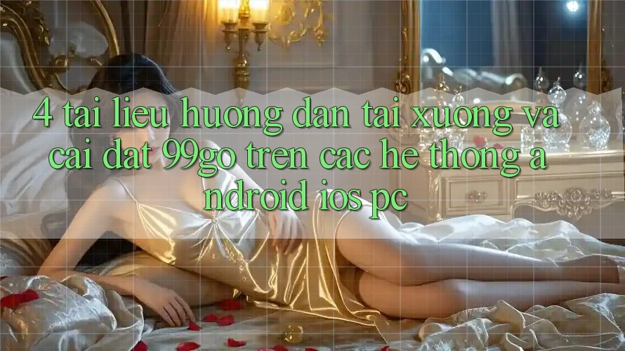 4. Tài liệu hướng dẫn Tải xuống Và Cài Đặt 99go Trên Các Hệ thống (Android/iOS/PC) 4. Tài liệu hướng dẫn Tải xuống Và Cài Đặt 99go Trên Các Hệ thống (Android/iOS/PC)
