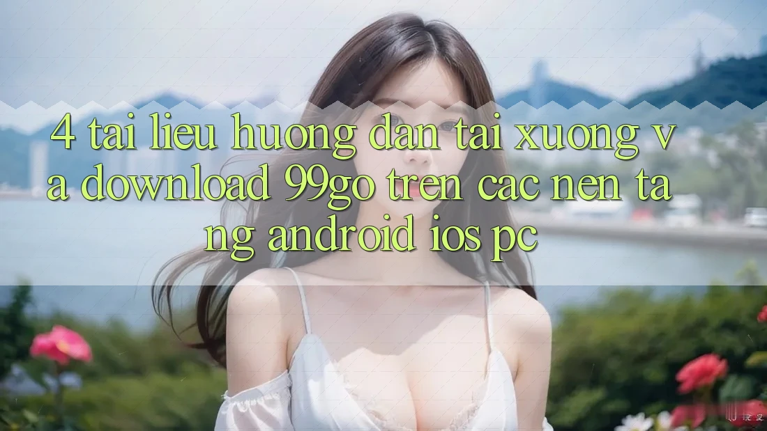 4. Tài liệu hướng dẫn Tải xuống Và Download 99go Trên Các Nền Tảng (Android/iOS/PC) 4. Tài liệu hướng dẫn Tải xuống Và Download 99go Trên Các Nền Tảng (Android/iOS/PC)
