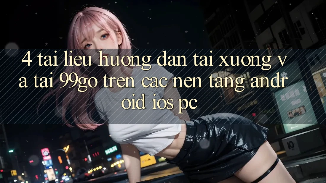 4. Tài liệu hướng dẫn Tải xuống Và Tải 99go Trên Các Nền Tảng (Android/iOS/PC)