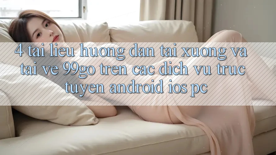 4. Tài liệu hướng dẫn Tải xuống Và Tải về 99go Trên Các Dịch vụ trực tuyến (Android/iOS/PC) 4. Tài liệu hướng dẫn Tải xuống Và Tải về 99go Trên Các Dịch vụ trực tuyến (Android/iOS/PC)