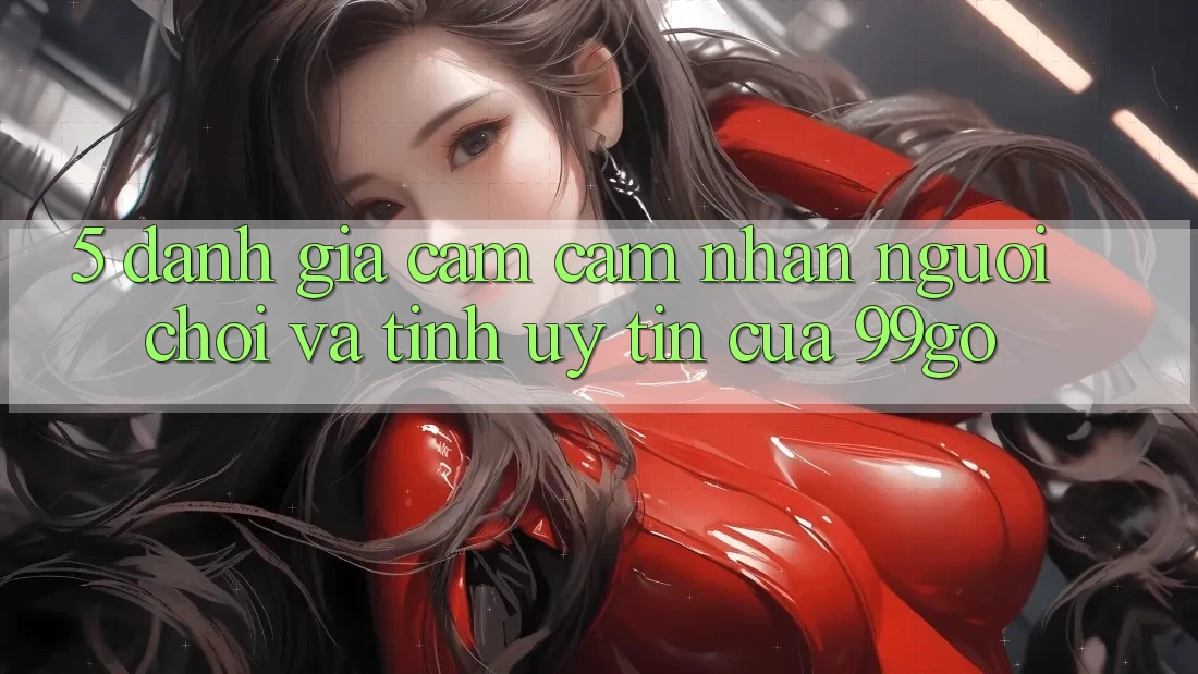 5. Đánh Giá Cảm cảm nhận Người chơi Và Tính Uy Tín Của 99go 5. Đánh Giá Cảm cảm nhận Người chơi Và Tính Uy Tín Của 99go