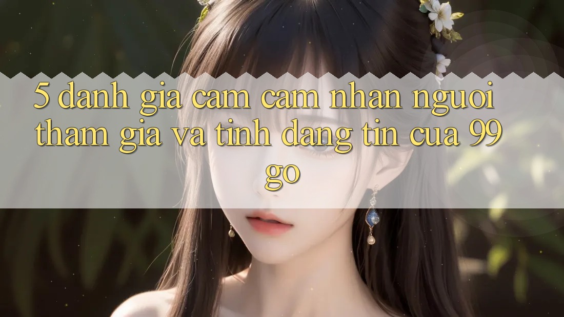 5. Đánh Giá Cảm cảm nhận Người tham gia Và Tính Đáng tin Của 99go