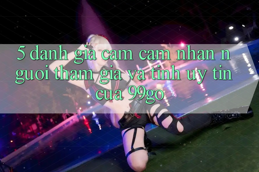 5. Đánh Giá Cảm cảm nhận Người tham gia Và Tính Uy Tín Của 99go 5. Đánh Giá Cảm cảm nhận Người tham gia Và Tính Uy Tín Của 99go