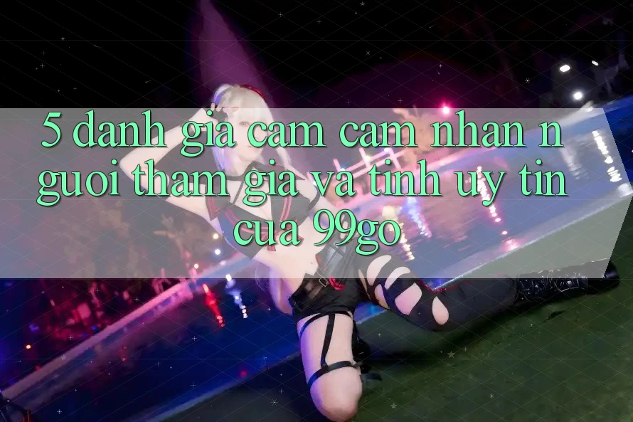 5. Đánh Giá Cảm cảm nhận Người tham gia Và Tính Uy Tín Của 99go 5. Đánh Giá Cảm cảm nhận Người tham gia Và Tính Uy Tín Của 99go