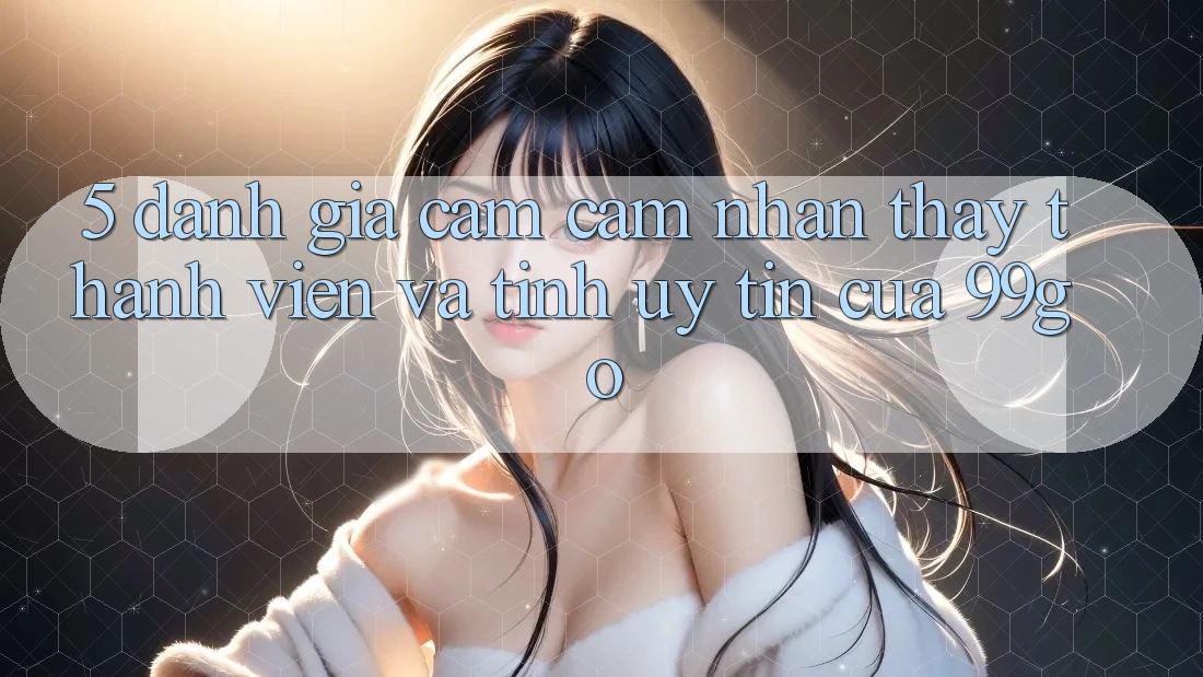 5. Đánh Giá Cảm cảm nhận thấy Thành viên Và Tính Uy Tín Của 99go 5. Đánh Giá Cảm cảm nhận thấy Thành viên Và Tính Uy Tín Của 99go