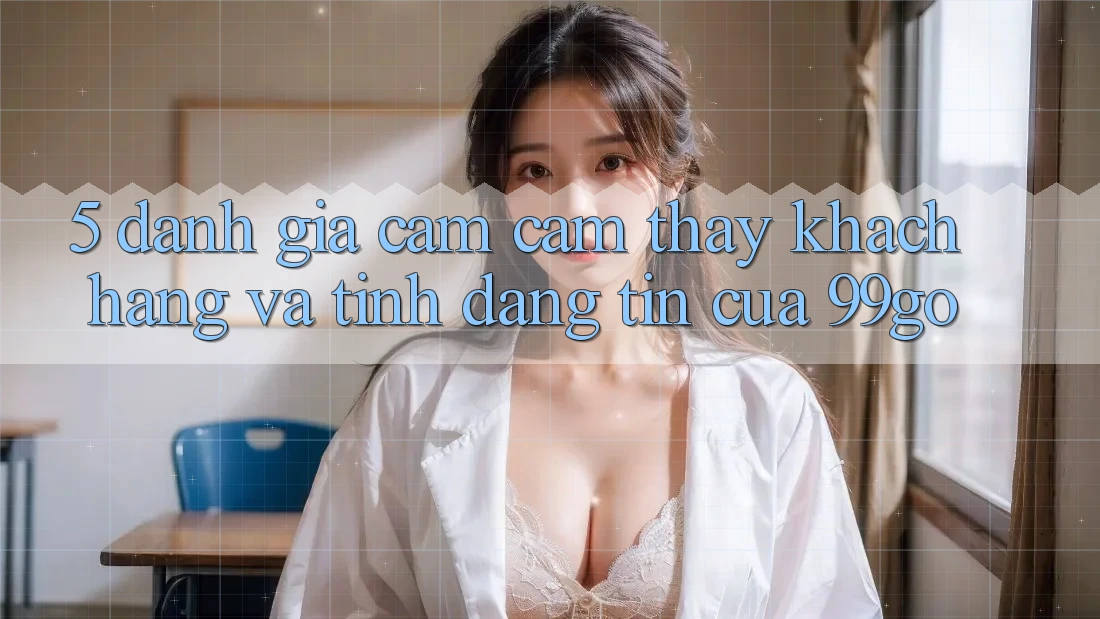 5. Đánh Giá Cảm cảm thấy Khách Hàng Và Tính Đáng tin Của 99go 5. Đánh Giá Cảm cảm thấy Khách Hàng Và Tính Đáng tin Của 99go
