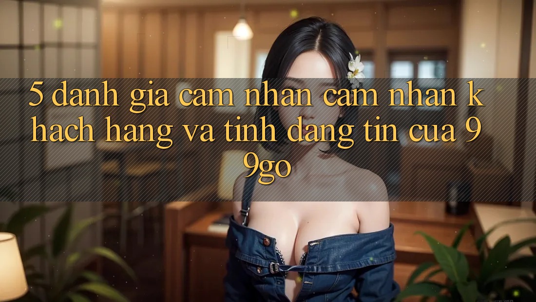 5. Đánh Giá Cảm nhận cảm nhận Khách Hàng Và Tính Đáng tin Của 99go 5. Đánh Giá Cảm nhận cảm nhận Khách Hàng Và Tính Đáng tin Của 99go