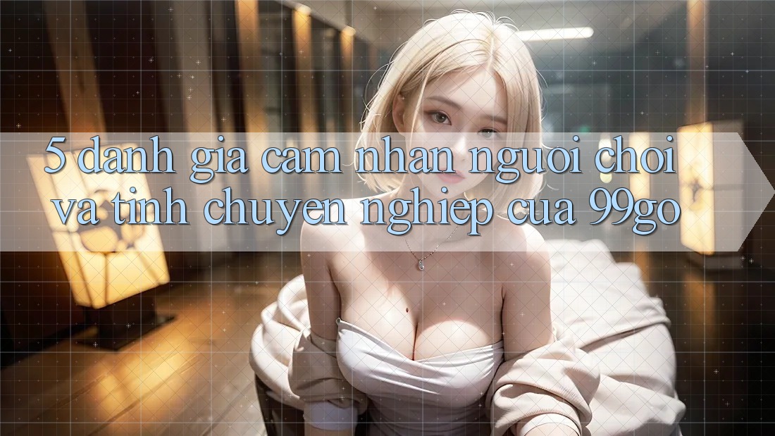 5. Đánh Giá Cảm nhận Người chơi Và Tính Chuyên nghiệp Của 99go 5. Đánh Giá Cảm nhận Người chơi Và Tính Chuyên nghiệp Của 99go