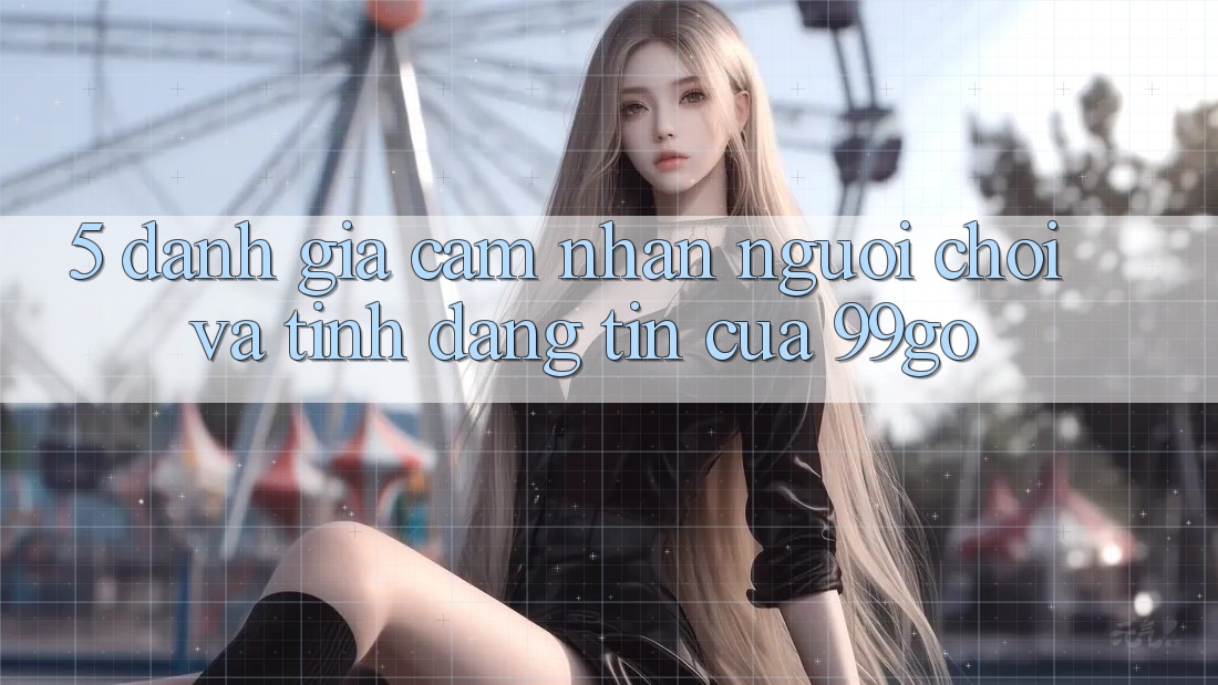 5. Đánh Giá Cảm nhận Người chơi Và Tính Đáng tin Của 99go 5. Đánh Giá Cảm nhận Người chơi Và Tính Đáng tin Của 99go