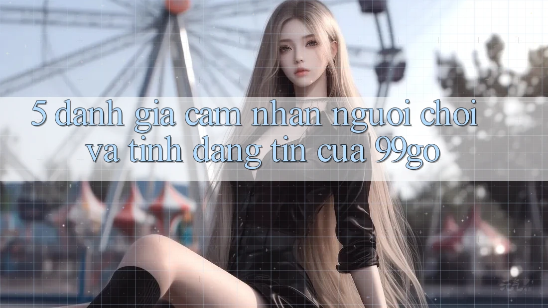 5. Đánh Giá Cảm nhận Người chơi Và Tính Đáng tin Của 99go 5. Đánh Giá Cảm nhận Người chơi Và Tính Đáng tin Của 99go