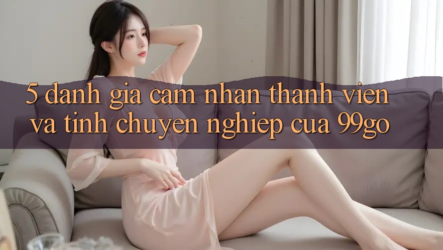5. Đánh Giá Cảm nhận Thành viên Và Tính Chuyên nghiệp Của 99go 5. Đánh Giá Cảm nhận Thành viên Và Tính Chuyên nghiệp Của 99go