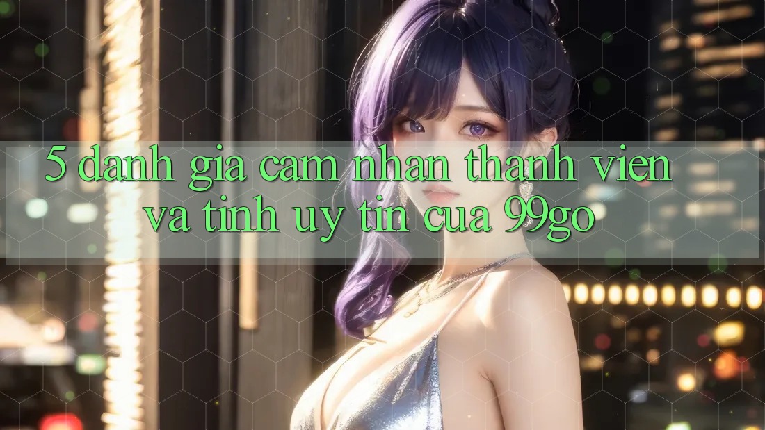 5. Đánh Giá Cảm nhận Thành viên Và Tính Uy tín Của 99go 5. Đánh Giá Cảm nhận Thành viên Và Tính Uy tín Của 99go