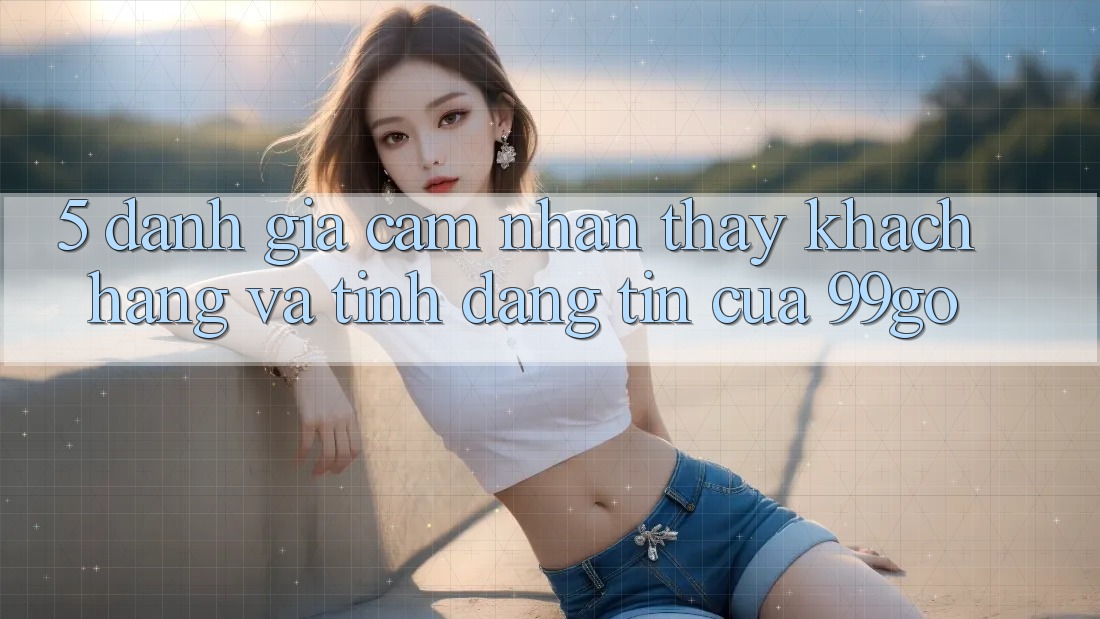 5. Đánh Giá Cảm nhận thấy Khách Hàng Và Tính Đáng tin Của 99go 5. Đánh Giá Cảm nhận thấy Khách Hàng Và Tính Đáng tin Của 99go