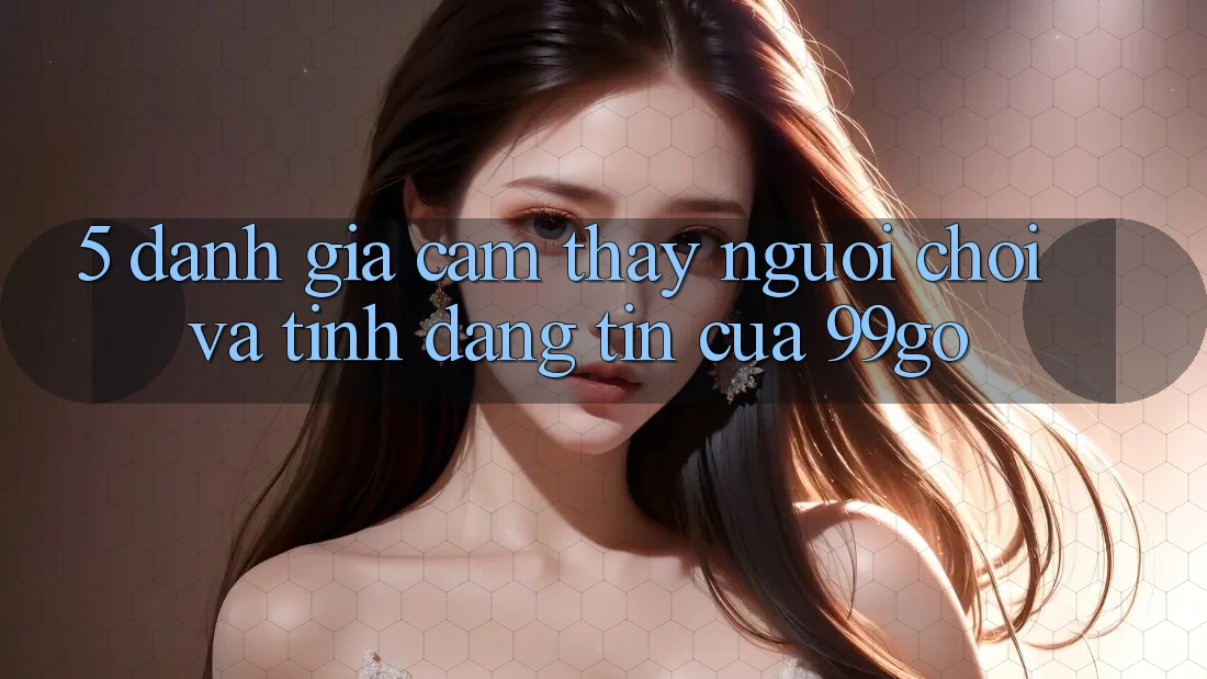 5. Đánh Giá Cảm thấy Người chơi Và Tính Đáng tin Của 99go 5. Đánh Giá Cảm thấy Người chơi Và Tính Đáng tin Của 99go