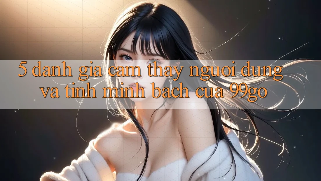 5. Đánh Giá Cảm thấy Người dùng Và Tính Minh bạch Của 99go 5. Đánh Giá Cảm thấy Người dùng Và Tính Minh bạch Của 99go