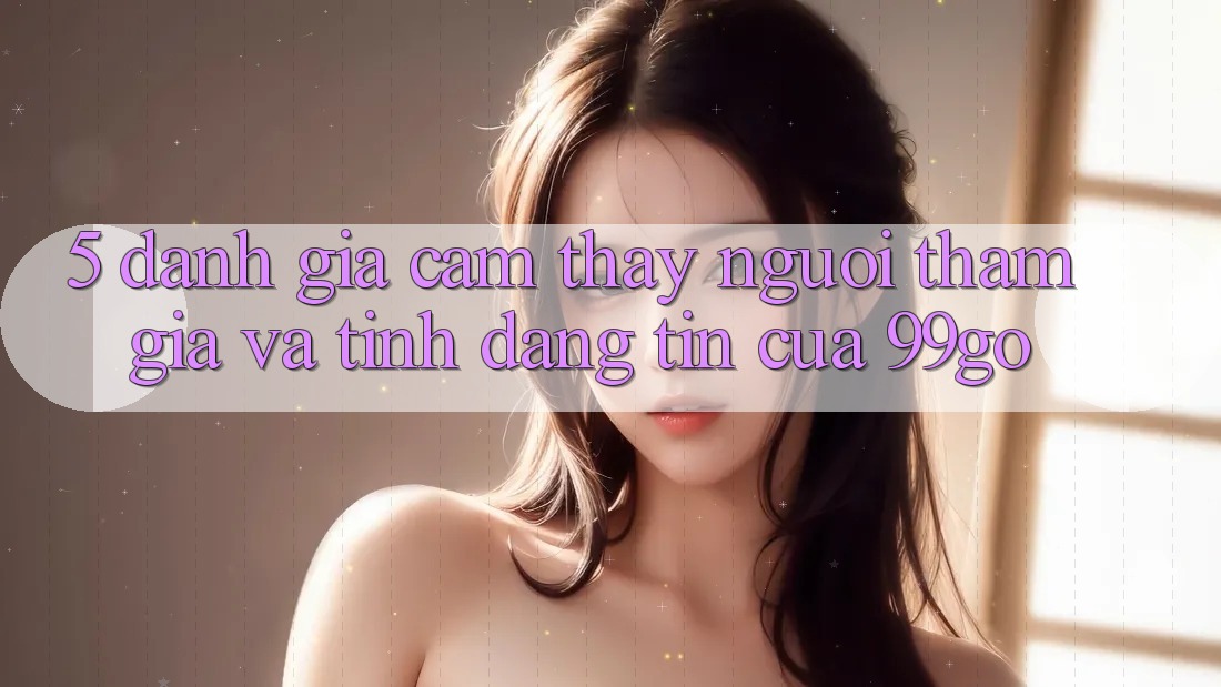 5. Đánh Giá Cảm thấy Người tham gia Và Tính Đáng tin Của 99go 5. Đánh Giá Cảm thấy Người tham gia Và Tính Đáng tin Của 99go