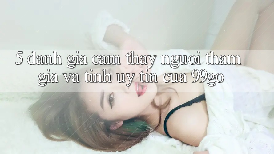 5. Đánh Giá Cảm thấy Người tham gia Và Tính Uy Tín Của 99go 5. Đánh Giá Cảm thấy Người tham gia Và Tính Uy Tín Của 99go