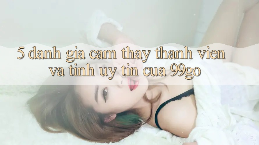 5. Đánh Giá Cảm thấy Thành viên Và Tính Uy Tín Của 99go 5. Đánh Giá Cảm thấy Thành viên Và Tính Uy Tín Của 99go