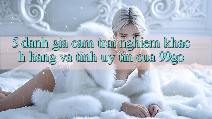5. Đánh Giá Cảm trải nghiệm Khách Hàng Và Tính Uy Tín Của 99go 5. Đánh Giá Cảm trải nghiệm Khách Hàng Và Tính Uy Tín Của 99go