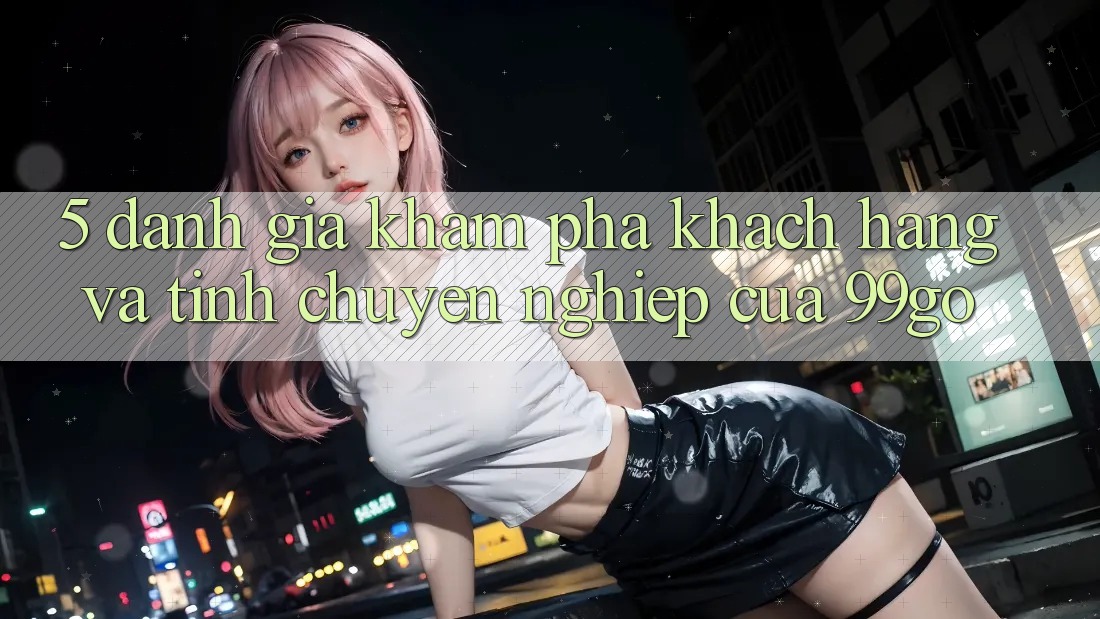 5. Đánh Giá Khám phá Khách Hàng Và Tính Chuyên nghiệp Của 99go 5. Đánh Giá Khám phá Khách Hàng Và Tính Chuyên nghiệp Của 99go