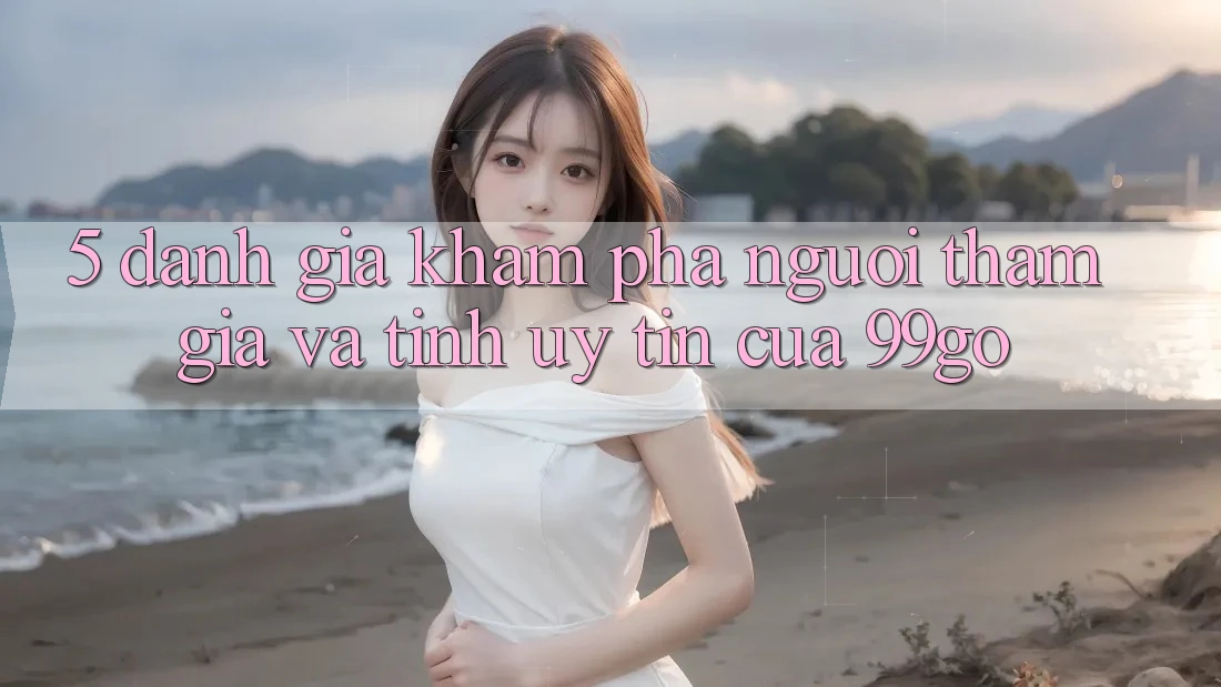 5. Đánh Giá Khám phá Người tham gia Và Tính Uy Tín Của 99go 5. Đánh Giá Khám phá Người tham gia Và Tính Uy Tín Của 99go
