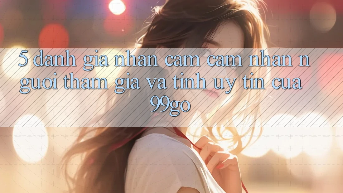 5. Đánh Giá Nhận cảm cảm nhận Người tham gia Và Tính Uy Tín Của 99go 5. Đánh Giá Nhận cảm cảm nhận Người tham gia Và Tính Uy Tín Của 99go