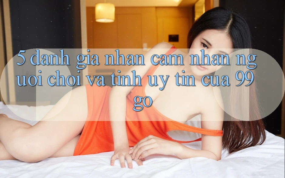 5. Đánh Giá Nhận cảm nhận Người chơi Và Tính Uy Tín Của 99go 5. Đánh Giá Nhận cảm nhận Người chơi Và Tính Uy Tín Của 99go