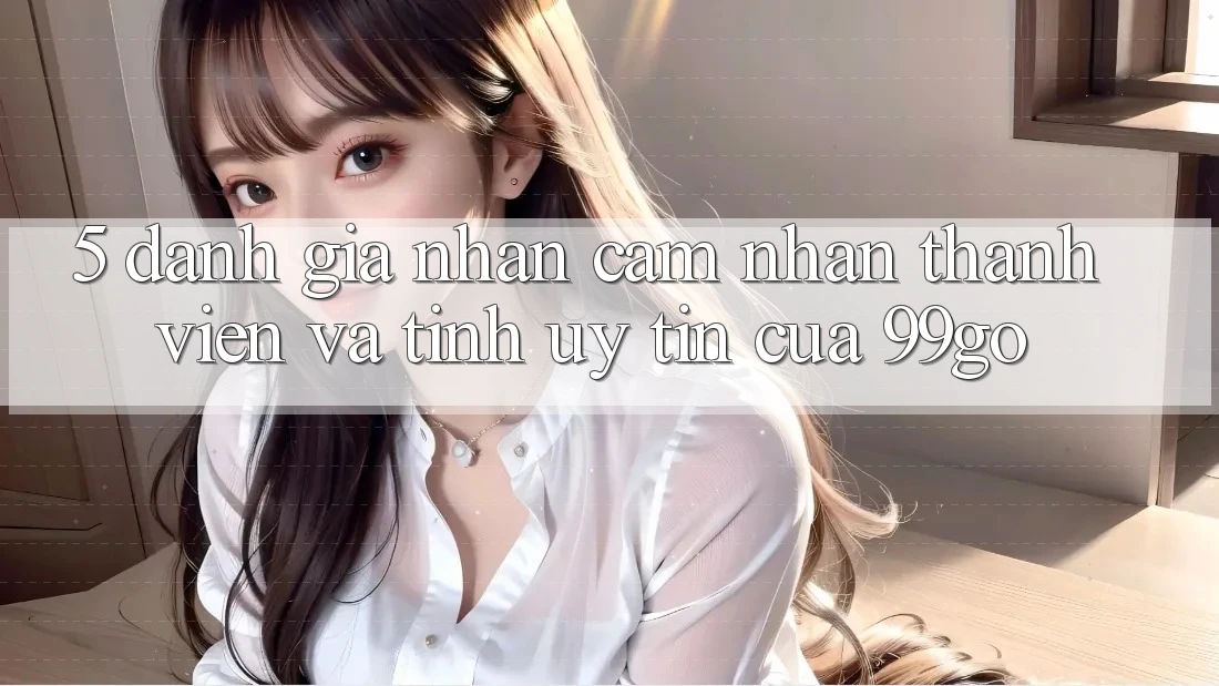 5. Đánh Giá Nhận cảm nhận Thành viên Và Tính Uy Tín Của 99go 5. Đánh Giá Nhận cảm nhận Thành viên Và Tính Uy Tín Của 99go