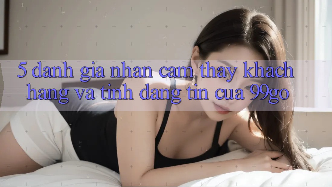 5. Đánh Giá Nhận cảm thấy Khách Hàng Và Tính Đáng tin Của 99go