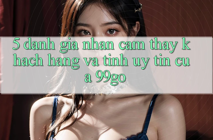 5. Đánh Giá Nhận cảm thấy Khách Hàng Và Tính Uy tín Của 99go 5. Đánh Giá Nhận cảm thấy Khách Hàng Và Tính Uy tín Của 99go