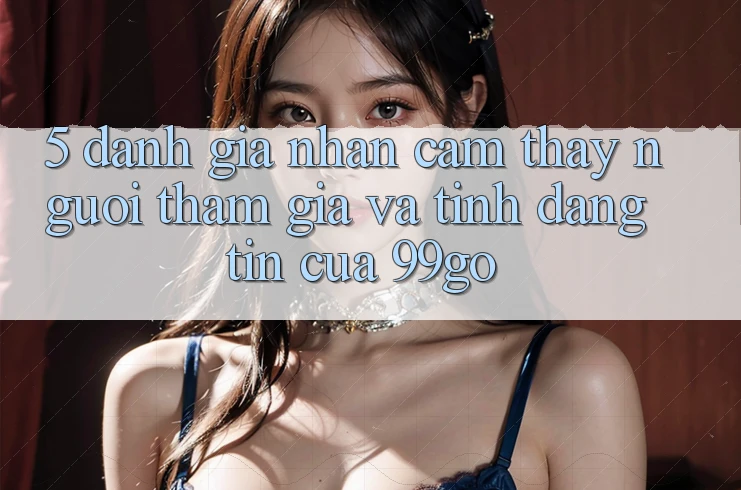 5. Đánh Giá Nhận cảm thấy Người tham gia Và Tính Đáng tin Của 99go 5. Đánh Giá Nhận cảm thấy Người tham gia Và Tính Đáng tin Của 99go