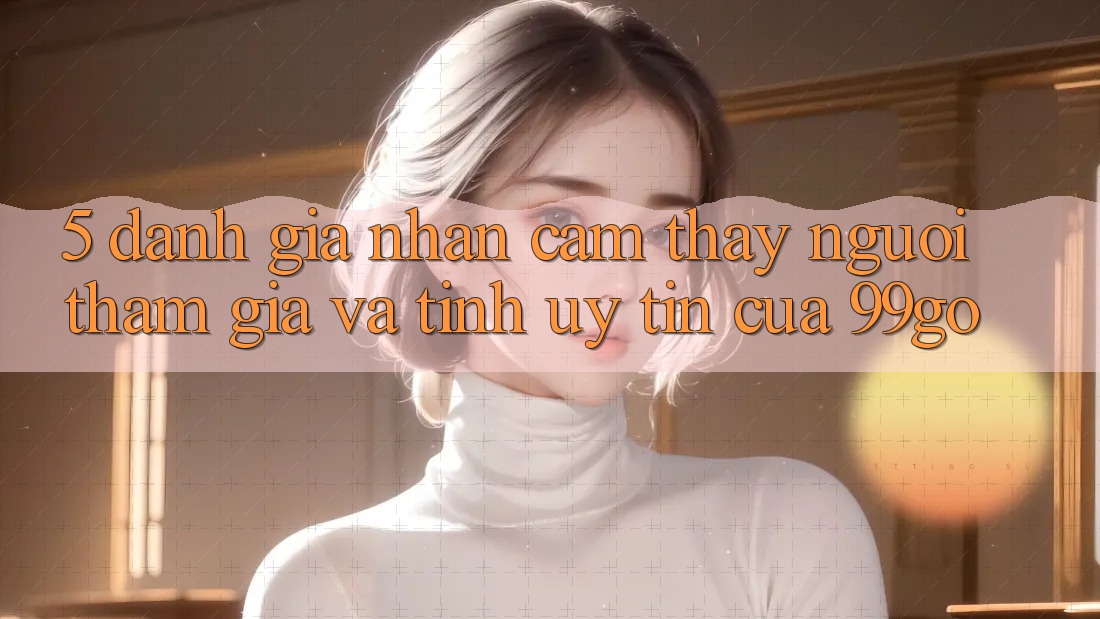 5. Đánh Giá Nhận cảm thấy Người tham gia Và Tính Uy Tín Của 99go 5. Đánh Giá Nhận cảm thấy Người tham gia Và Tính Uy Tín Của 99go