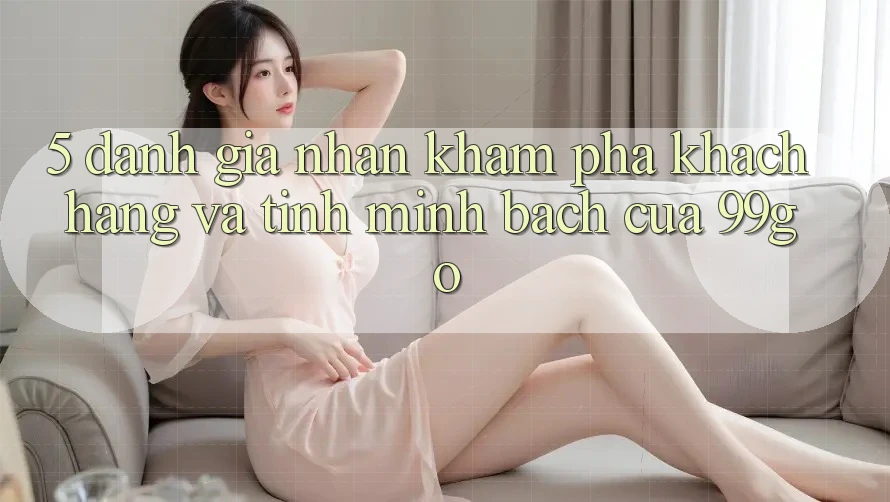 5. Đánh Giá Nhận khám phá Khách Hàng Và Tính Minh bạch Của 99go 5. Đánh Giá Nhận khám phá Khách Hàng Và Tính Minh bạch Của 99go