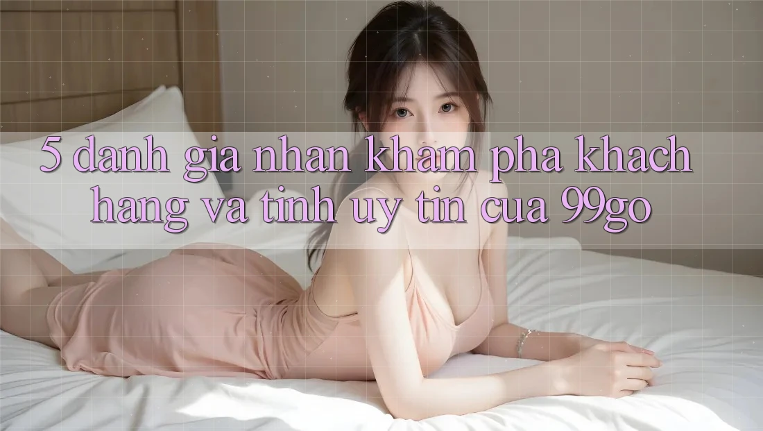 5. Đánh Giá Nhận khám phá Khách Hàng Và Tính Uy Tín Của 99go 5. Đánh Giá Nhận khám phá Khách Hàng Và Tính Uy Tín Của 99go
